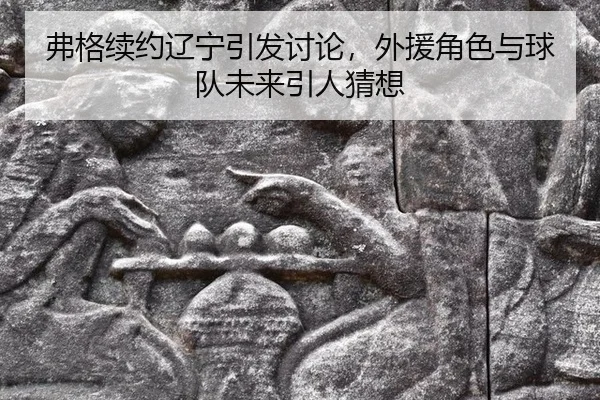 弗格续约辽宁引发讨论，外援角色与球队未来引人猜想